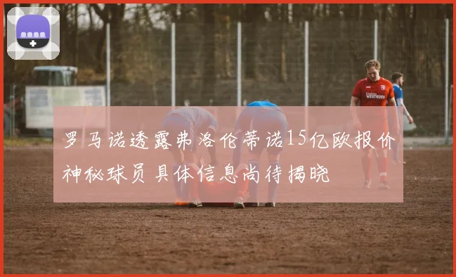 罗马诺透露弗洛伦蒂诺15亿欧报价神秘球员具体信息尚待揭晓